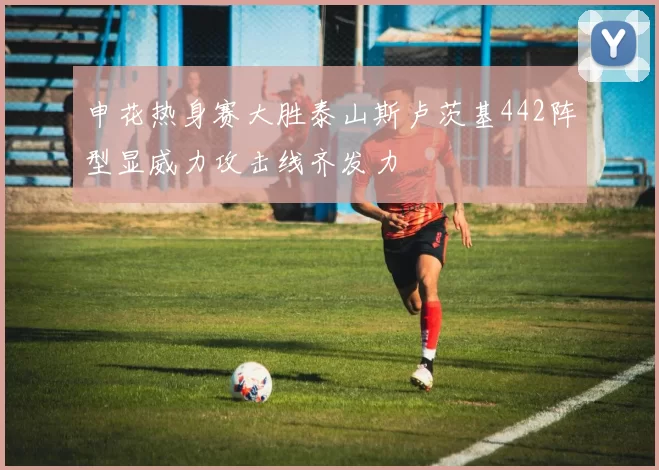 申花热身赛大胜泰山斯卢茨基442阵型显威力攻击线齐发力