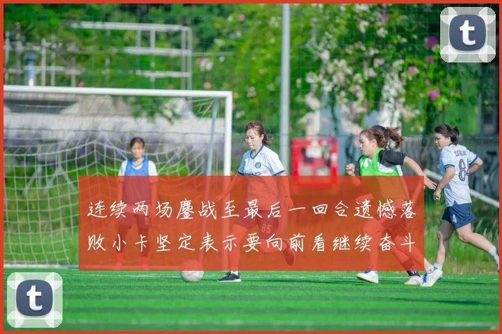 连续两场鏖战至最后一回合遗憾落败小卡坚定表示要向前看继续奋斗