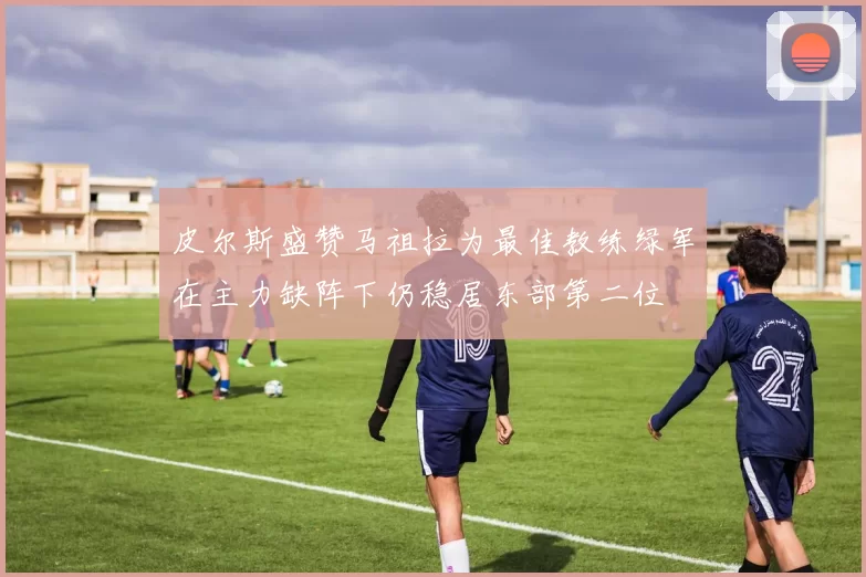 皮尔斯盛赞马祖拉为最佳教练绿军在主力缺阵下仍稳居东部第二位
