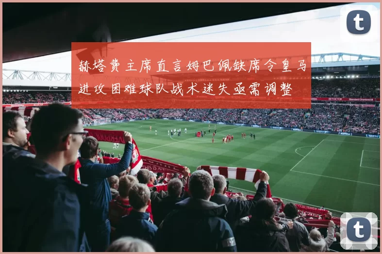 赫塔费主席直言姆巴佩缺席令皇马进攻困难球队战术迷失亟需调整