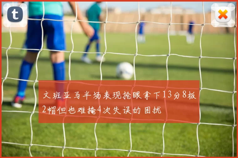 文班亚马半场表现抢眼拿下13分8板2帽但也难掩4次失误的困扰