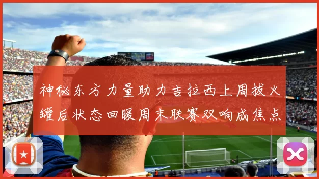 神秘东方力量助力吉拉西上周拔火罐后状态回暖周末联赛双响成焦点