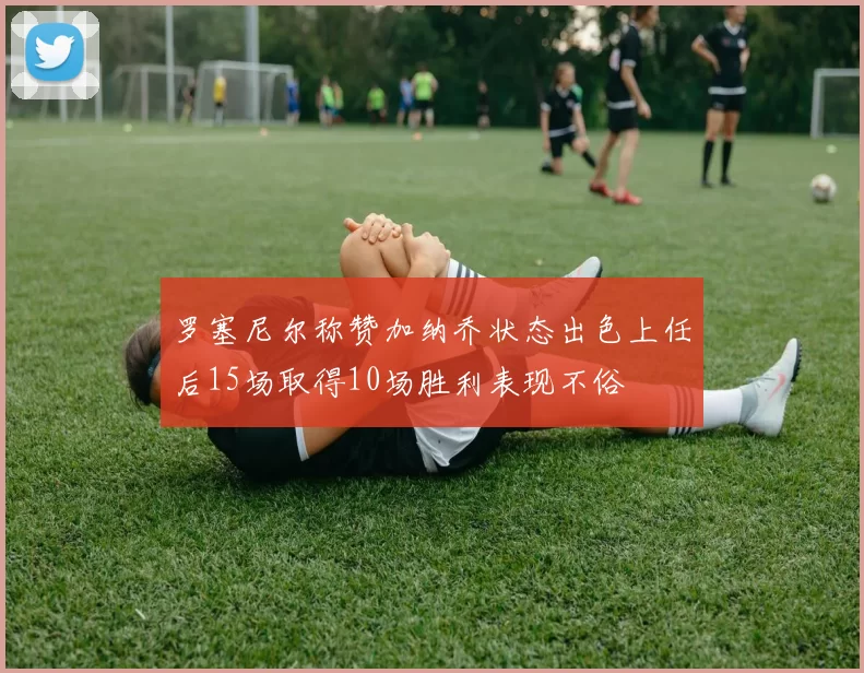 罗塞尼尔称赞加纳乔状态出色上任后15场取得10场胜利表现不俗