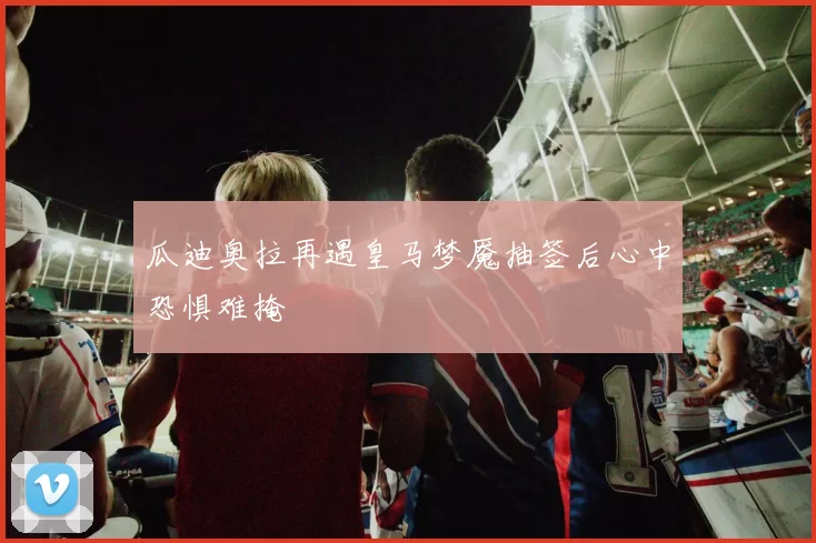 瓜迪奥拉再遇皇马梦魇抽签后心中恐惧难掩