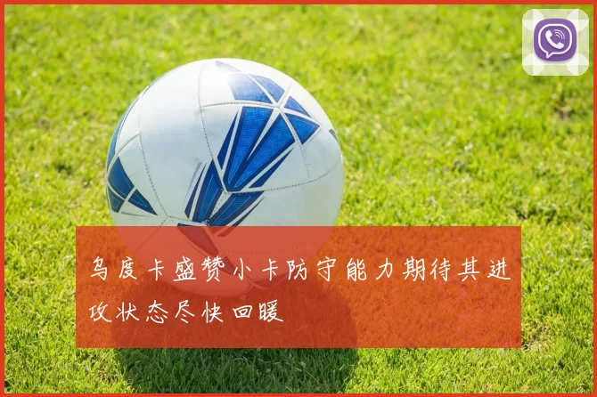 乌度卡盛赞小卡防守能力期待其进攻状态尽快回暖