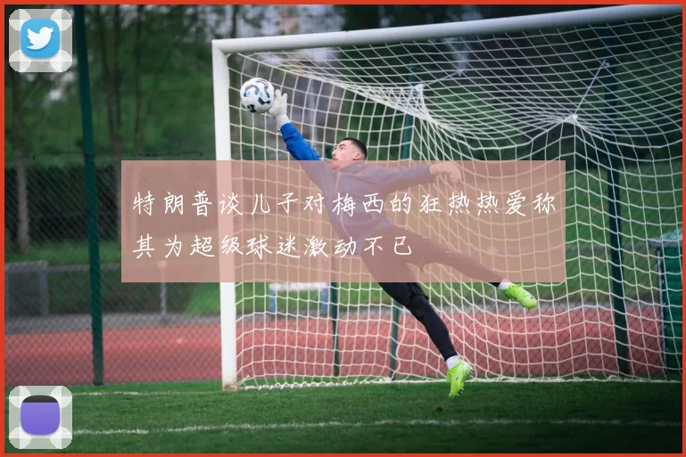 特朗普谈儿子对梅西的狂热热爱称其为超级球迷激动不已