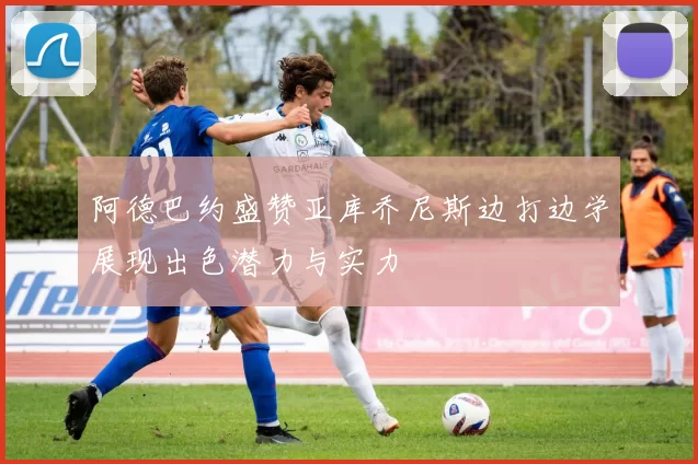 阿德巴约盛赞亚库乔尼斯边打边学展现出色潜力与实力