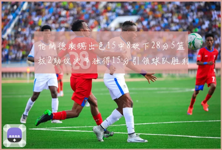 伦纳德表现出色15中8砍下28分5篮板2助攻次节独得15分引领球队胜利