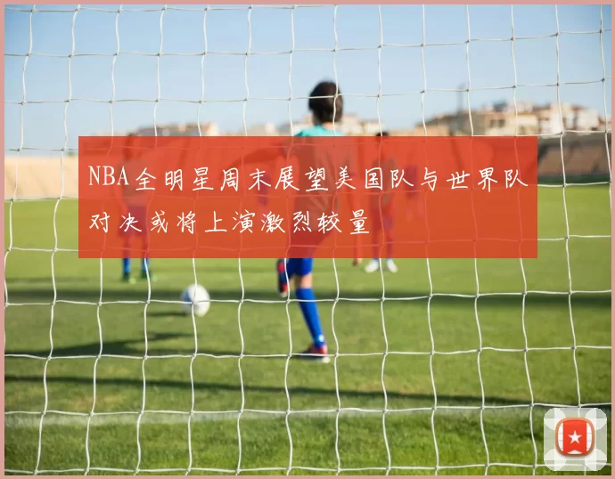 NBA全明星周末展望美国队与世界队对决或将上演激烈较量