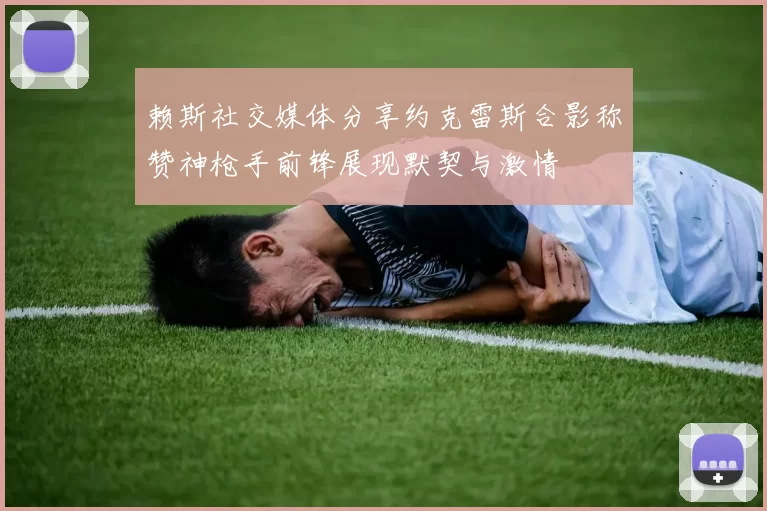 赖斯社交媒体分享约克雷斯合影称赞神枪手前锋展现默契与激情
