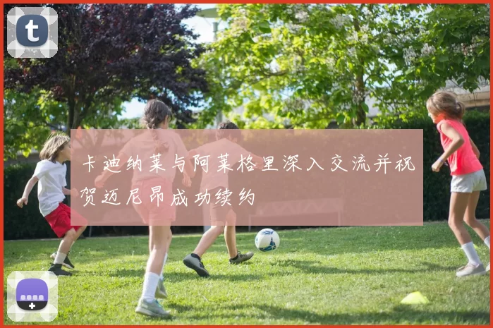 卡迪纳莱与阿莱格里深入交流并祝贺迈尼昂成功续约