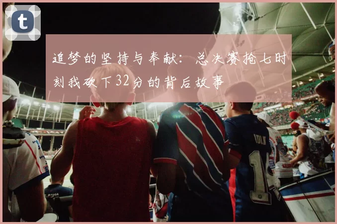 追梦的坚持与奉献：总决赛抢七时刻我砍下32分的背后故事