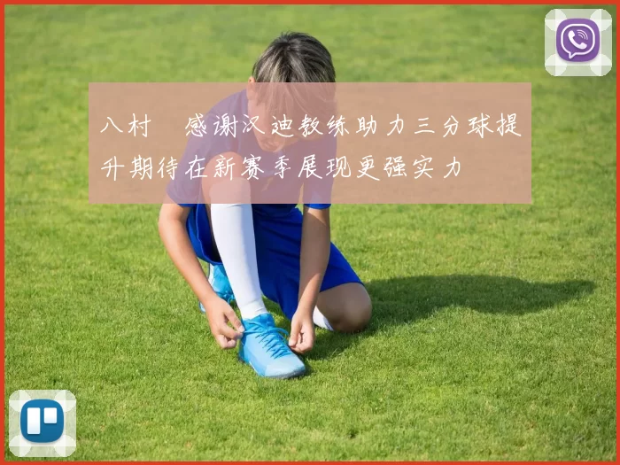 八村塁感谢汉迪教练助力三分球提升期待在新赛季展现更强实力